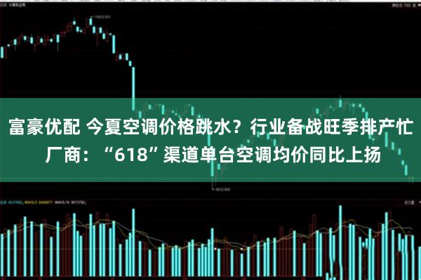 富豪优配 今夏空调价格跳水？行业备战旺季排产忙 厂商：“618”渠道单台空调均价同比上扬