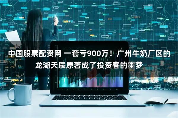 中国股票配资网 一套亏900万！广州牛奶厂区的龙湖天辰原著成了投资客的噩梦