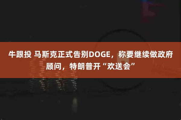 牛跟投 马斯克正式告别DOGE，称要继续做政府顾问，特朗普开“欢送会”