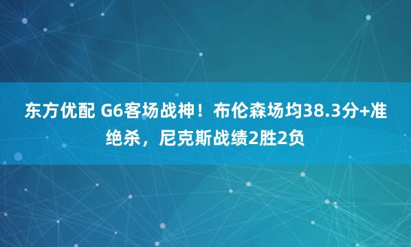 东方优配 G6客场战神！布伦森场均38.3分+准绝杀，尼克斯战绩2胜2负