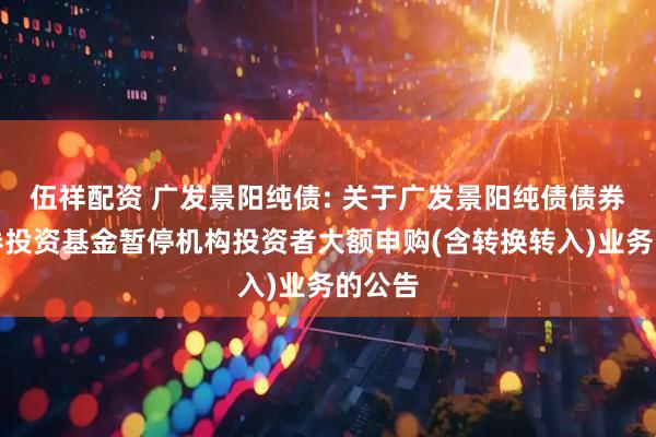伍祥配资 广发景阳纯债: 关于广发景阳纯债债券型证券投资基金暂停机构投资者大额申购(含转换转入)业务的公告