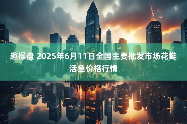 趣操盘 2025年6月11日全国主要批发市场花鲢活鱼价格行情