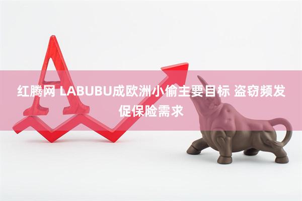 红腾网 LABUBU成欧洲小偷主要目标 盗窃频发促保险需求