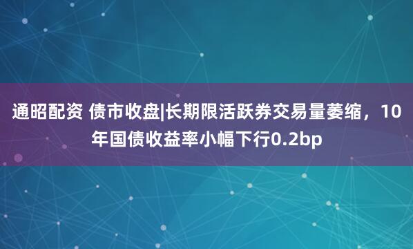 通昭配资 债市收盘|长期限活跃券交易量萎缩，10年国债收益率小幅下行0.2bp