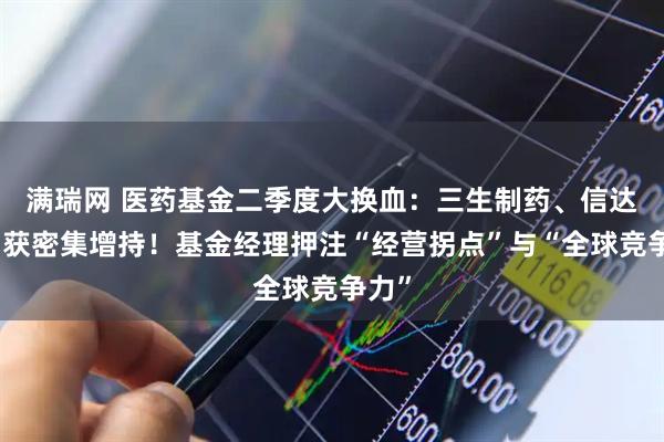 满瑞网 医药基金二季度大换血：三生制药、信达生物获密集增持！基金经理押注“经营拐点”与“全球竞争力”