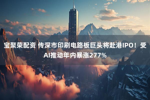 宝聚荣配资 传深市印刷电路板巨头将赴港IPO！受AI推动年内暴涨277%