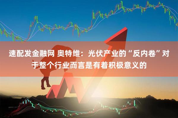 速配发金融网 奥特维：光伏产业的“反内卷”对于整个行业而言是有着积极意义的