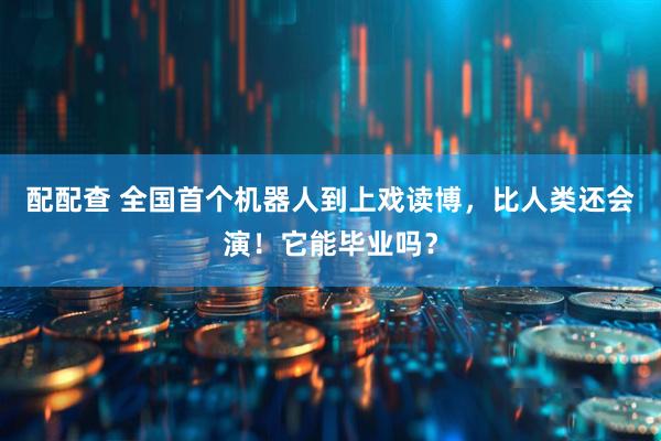 配配查 全国首个机器人到上戏读博，比人类还会演！它能毕业吗？