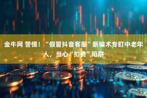 金牛网 警惕！“假冒抖音客服”新骗术专盯中老年人，当心“扣费”陷阱