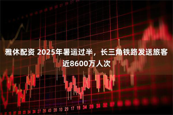 雅休配资 2025年暑运过半，长三角铁路发送旅客近8600万人次