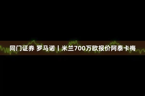 同门证券 罗马诺丨米兰700万欧报价阿泰卡梅