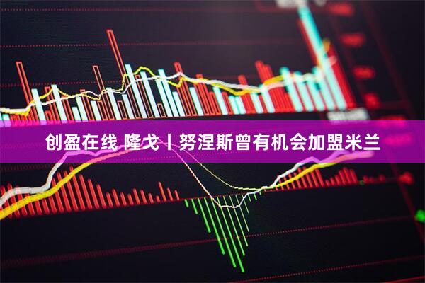 创盈在线 隆戈丨努涅斯曾有机会加盟米兰