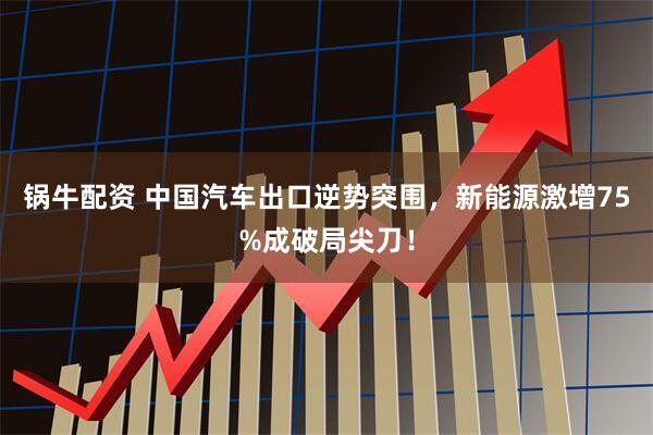 锅牛配资 中国汽车出口逆势突围，新能源激增75%成破局尖刀！