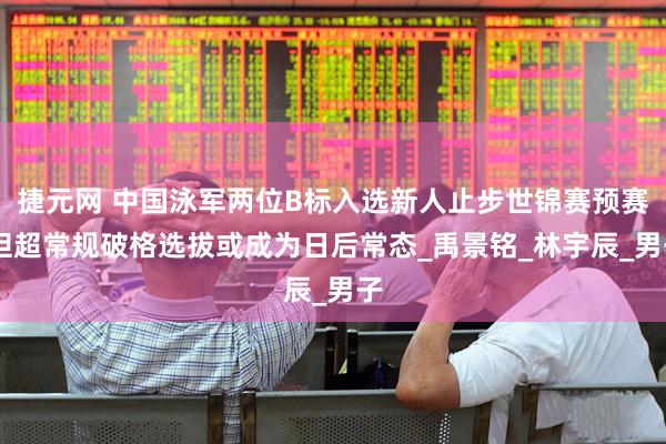 捷元网 中国泳军两位B标入选新人止步世锦赛预赛 但超常规破格选拔或成为日后常态_禹景铭_林宇辰_男子