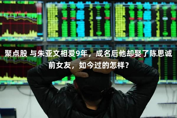 聚点股 与朱亚文相爱9年，成名后他却娶了陈思诚前女友，如今过的怎样？