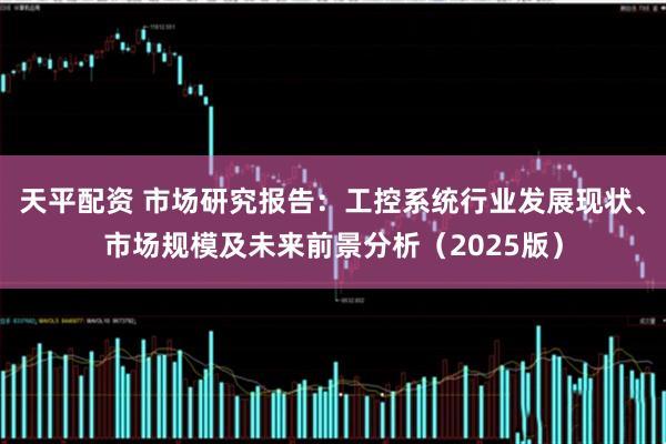 天平配资 市场研究报告：工控系统行业发展现状、市场规模及未来前景分析（2025版）