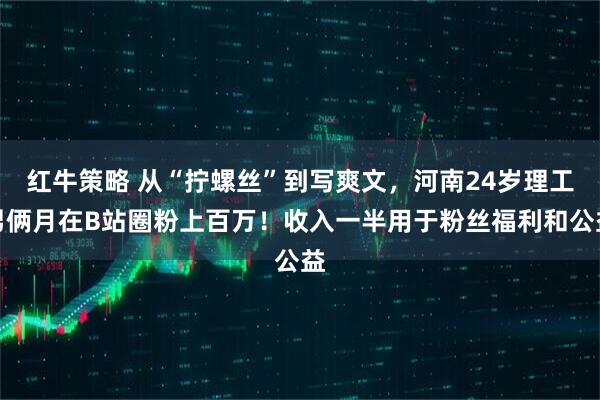 红牛策略 从“拧螺丝”到写爽文，河南24岁理工男俩月在B站圈粉上百万！收入一半用于粉丝福利和公益