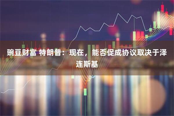 豌豆财富 特朗普：现在，能否促成协议取决于泽连斯基