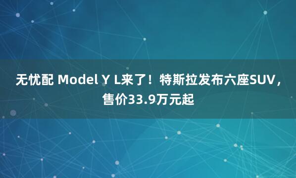 无忧配 Model Y L来了！特斯拉发布六座SUV，售价33.9万元起