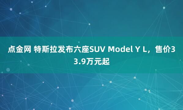 点金网 特斯拉发布六座SUV Model Y L，售价33.9万元起