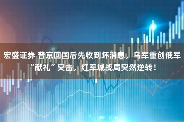 宏盛证券 普京回国后先收到坏消息，乌军重创俄军“献礼”突击，红军城战局突然逆转！