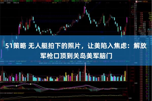 51策略 无人艇拍下的照片，让美陷入焦虑：解放军枪口顶到关岛美军脑门