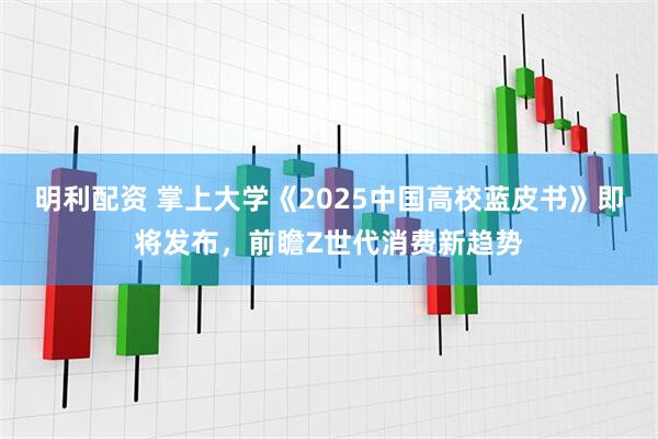 明利配资 掌上大学《2025中国高校蓝皮书》即将发布，前瞻Z世代消费新趋势