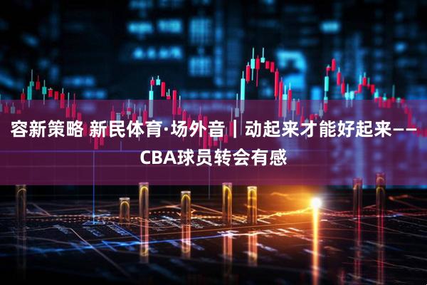 容新策略 新民体育·场外音｜动起来才能好起来——CBA球员转会有感