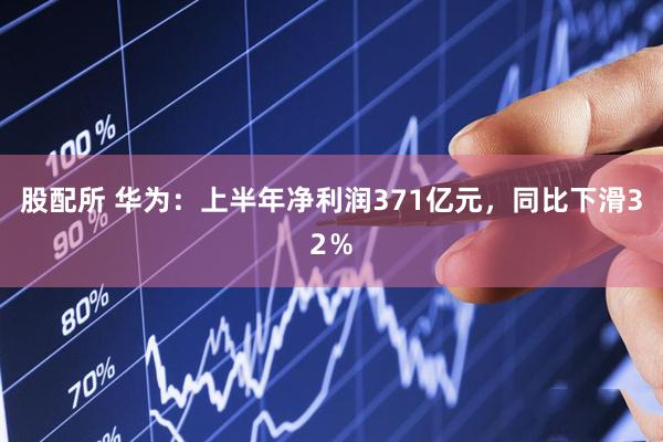 股配所 华为：上半年净利润371亿元，同比下滑32％