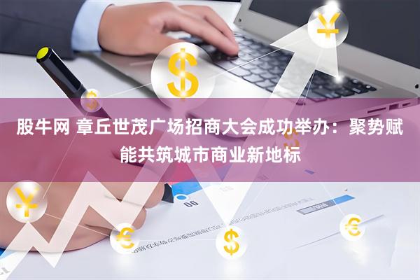股牛网 章丘世茂广场招商大会成功举办：聚势赋能共筑城市商业新地标