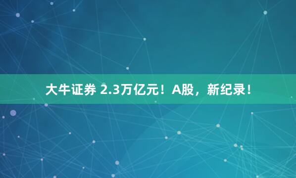 大牛证券 2.3万亿元！A股，新纪录！