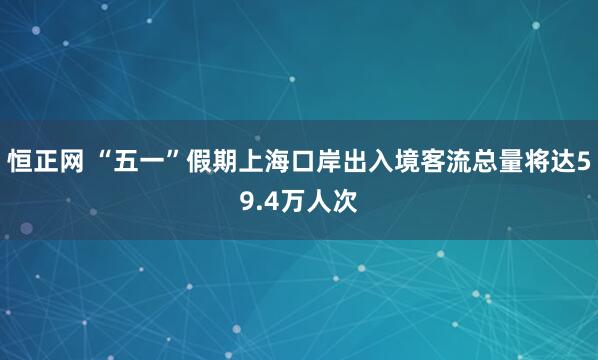恒正网 “五一”假期上海口岸出入境客流总量将达59.4万人次