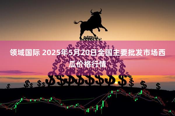 领域国际 2025年5月20日全国主要批发市场西瓜价格行情
