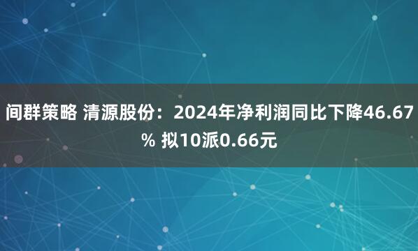 间群策略 清源股份：2024年净利润同比下降46.67% 拟10派0.66元