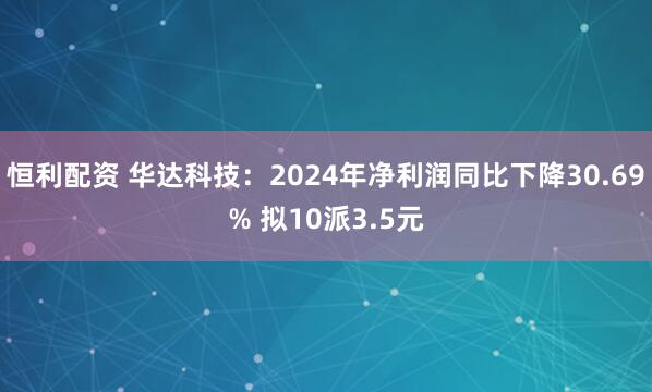 恒利配资 华达科技：2024年净利润同比下降30.69% 拟10派3.5元