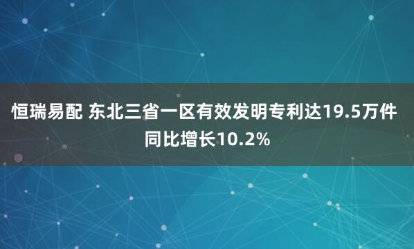恒瑞易配 东北三省一区有效发明专利达19.5万件 同比增长10.2%