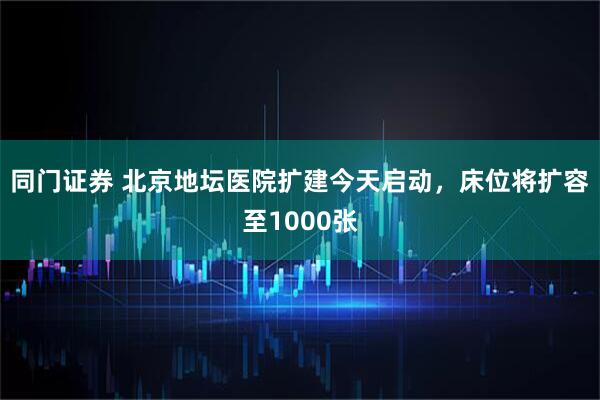 同门证券 北京地坛医院扩建今天启动，床位将扩容至1000张
