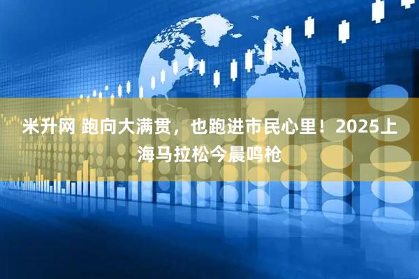 米升网 跑向大满贯，也跑进市民心里！2025上海马拉松今晨鸣枪