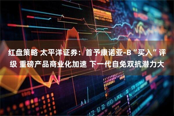 红盘策略 太平洋证券：首予康诺亚-B“买入”评级 重磅产品商业化加速 下一代自免双抗潜力大